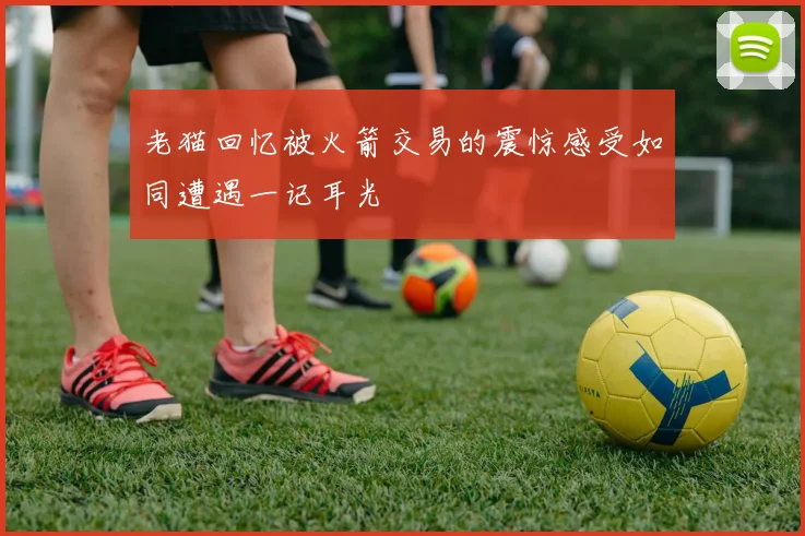 老猫回忆被火箭交易的震惊感受如同遭遇一记耳光