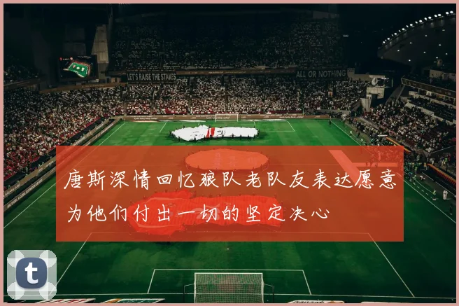 唐斯深情回忆狼队老队友表达愿意为他们付出一切的坚定决心