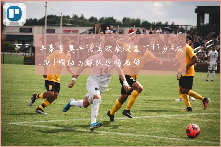 丰泰基奥半场高效表现轰下17分4板1助1帽助力球队逆转局势