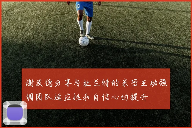 谢泼德分享与杜兰特的亲密互动强调团队适应性和自信心的提升