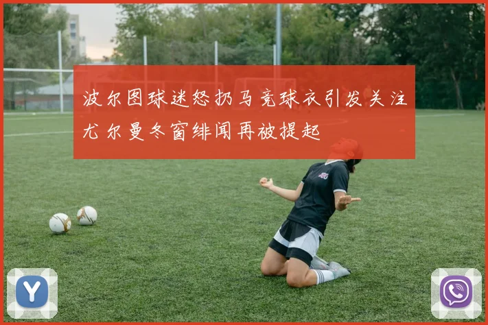 波尔图球迷怒扔马竞球衣引发关注尤尔曼冬窗绯闻再被提起