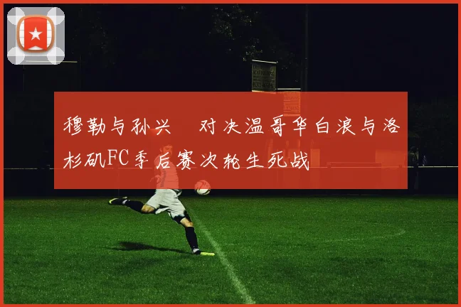 穆勒与孙兴慜对决温哥华白浪与洛杉矶FC季后赛次轮生死战