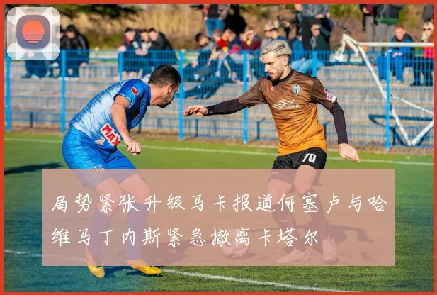 局势紧张升级马卡报道何塞卢与哈维马丁内斯紧急撤离卡塔尔