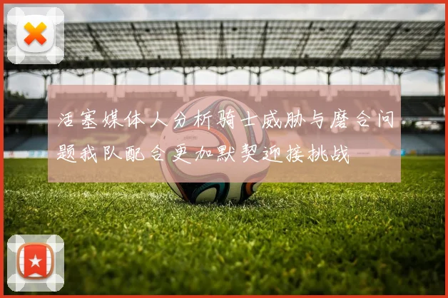 活塞媒体人分析骑士威胁与磨合问题我队配合更加默契迎接挑战