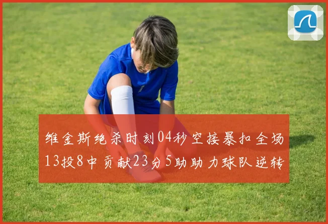 维金斯绝杀时刻04秒空接暴扣全场13投8中贡献23分5助助力球队逆转胜利