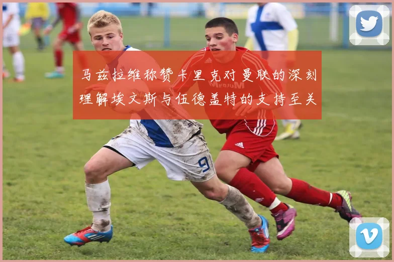 马兹拉维称赞卡里克对曼联的深刻理解埃文斯与伍德盖特的支持至关重要