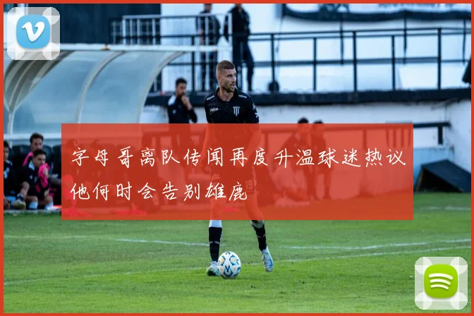 字母哥离队传闻再度升温球迷热议他何时会告别雄鹿