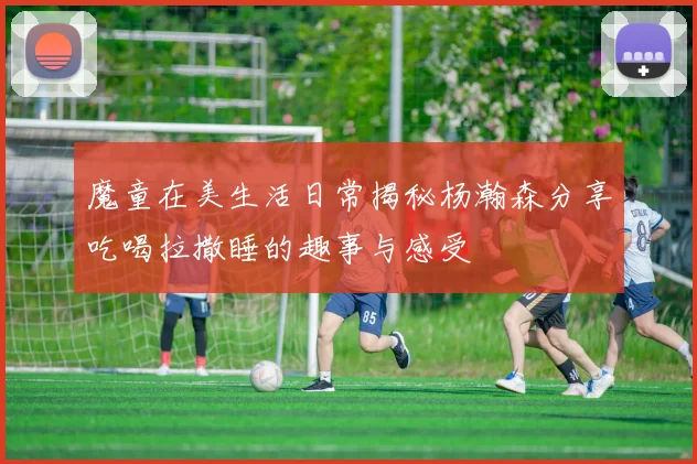 魔童在美生活日常揭秘杨瀚森分享吃喝拉撒睡的趣事与感受