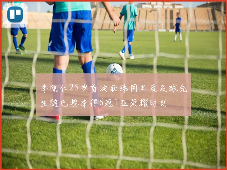 李刚仁25岁首次获韩国年度足球先生随巴黎夺得6冠1亚荣耀时刻