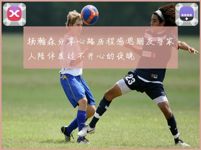 杨瀚森分享心路历程感恩朋友与家人陪伴度过不开心的夜晚