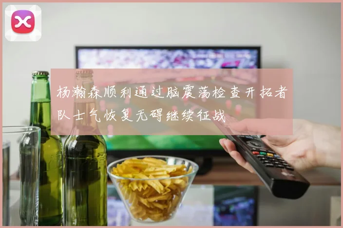 杨瀚森顺利通过脑震荡检查开拓者队士气恢复无碍继续征战
