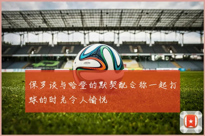 保罗谈与哈登的默契配合称一起打球的时光令人愉悦