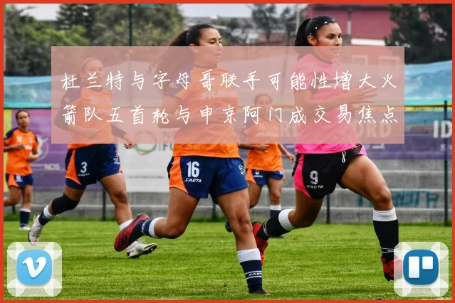 杜兰特与字母哥联手可能性增大火箭队五首轮与申京阿门成交易焦点