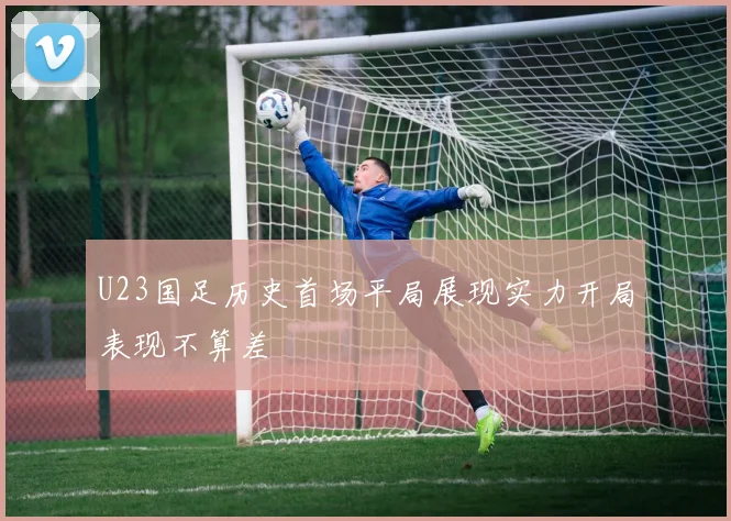 U23国足历史首场平局展现实力开局表现不算差